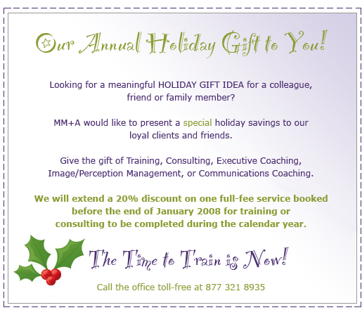 Our Annual Holiday Gift to You!  Looking for a meaningful HOLIDAY GIFT IDEA for a colleague, friend or family member?  MM+A would like to present a special holiday savings to our loyal clients and friends.  Give the gift of Training, Consulting, Executive Coaching, Image/Perception Management (Who Do You Think You Are?), or Communications Coaching.  We will extend a 20% discount on one full-fee service booked before the end of January 2008 for training or consulting to be completed during the calendar year.  The time to Train is NOW! 